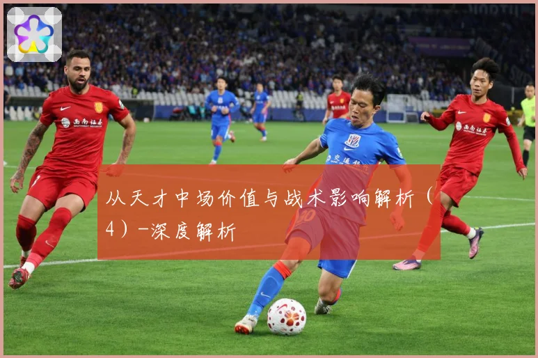从天才中场价值与战术影响解析（4）-深度解析