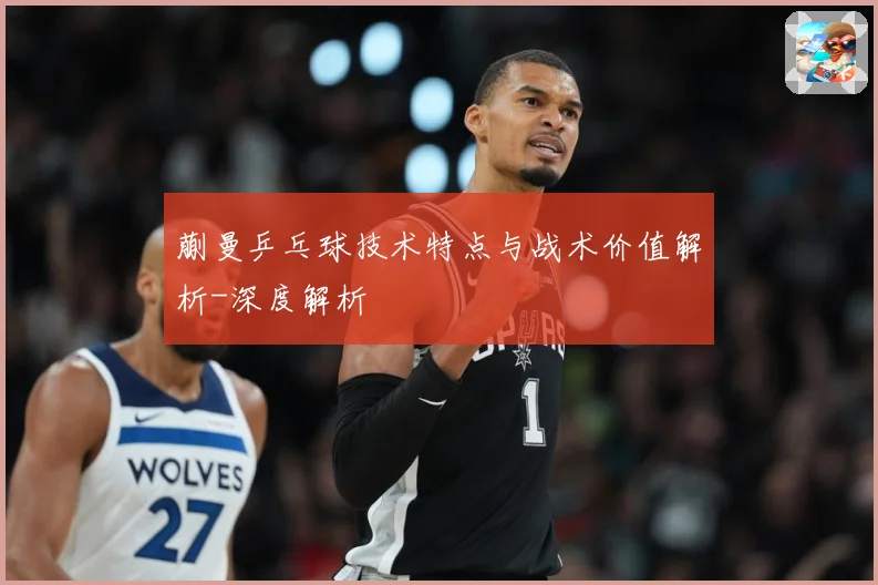 蒯曼乒乓球技术特点与战术价值解析-深度解析