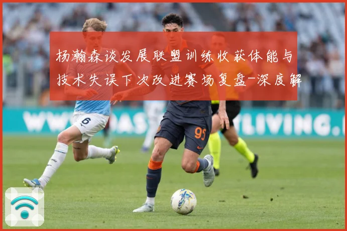 杨瀚森谈发展联盟训练收获体能与技术失误下次改进赛场复盘-深度解析