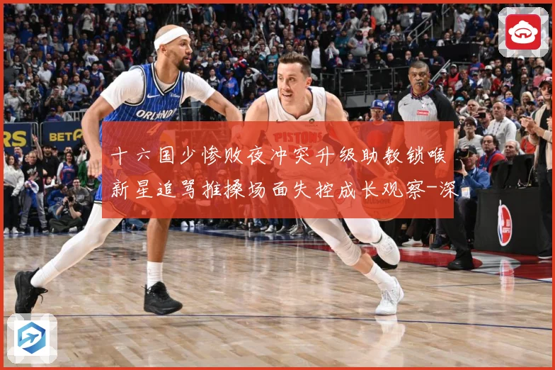 十六国少惨败夜冲突升级助教锁喉新星追骂推搡场面失控成长观察-深度解析
