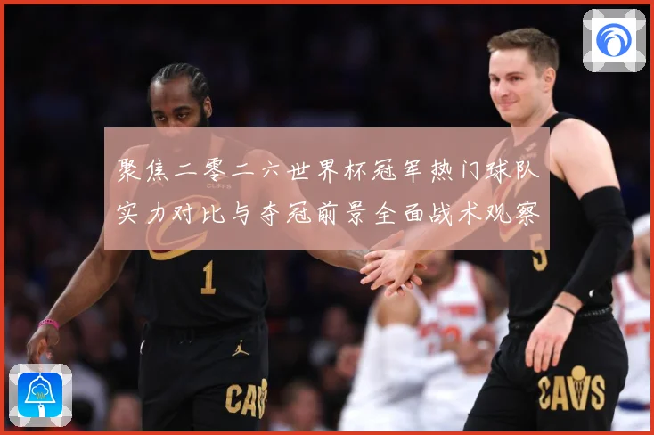 聚焦二零二六世界杯冠军热门球队实力对比与夺冠前景全面战术观察-深度解析