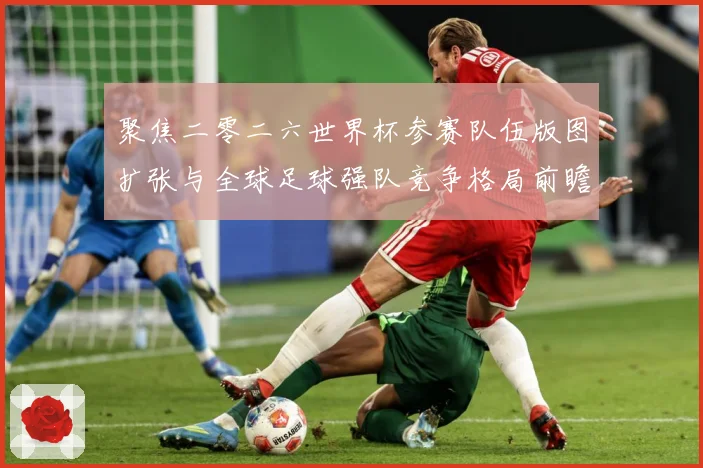 聚焦二零二六世界杯参赛队伍版图扩张与全球足球强队竞争格局前瞻战术观察-深度解析