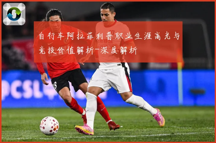 自行车阿拉菲利普职业生涯高光与竞技价值解析-深度解析